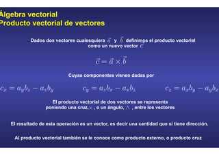 Álgebra vectorial
Producto vectorial de vectores
El resultado de esta operación es un vector, es decir una cantidad que sí tiene dirección.
Al producto vectorial también se le conoce como producto externo, o producto cruz
Dados dos vectores cualesquiera y definimos el producto vectorial
como un nuevo vector
Cuyas componentes vienen dadas por
El producto vectorial de dos vectores se representa
poniendo una cruz, , o un ángulo, , entre los vectores
 