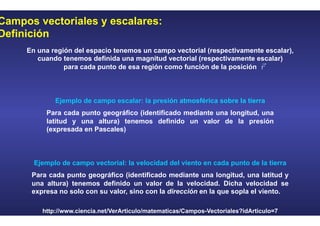 Campos vectoriales y escalares:
Definición
En una región del espacio tenemos un campo vectorial (respectivamente escalar),
cuando tenemos definida una magnitud vectorial (respectivamente escalar)
para cada punto de esa región como función de la posición
Ejemplo de campo escalar: la presión atmosférica sobre la tierra
Para cada punto geográfico (identificado mediante una longitud, una
latitud y una altura) tenemos definido un valor de la presión
(expresada en Pascales)
Ejemplo de campo vectorial: la velocidad del viento en cada punto de la tierra
Para cada punto geográfico (identificado mediante una longitud, una latitud y
una altura) tenemos definido un valor de la velocidad. Dicha velocidad se
expresa no solo con su valor, sino con la dirección en la que sopla el viento.
http://www.ciencia.net/VerArticulo/matematicas/Campos-Vectoriales?idArticulo=7
 