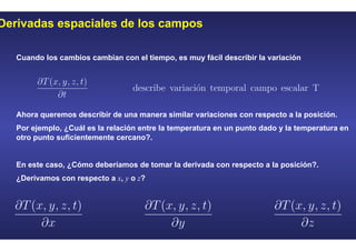 Derivadas espaciales de los campos
Cuando los cambios cambian con el tiempo, es muy fácil describir la variación
Ahora queremos describir de una manera similar variaciones con respecto a la posición.
Por ejemplo, ¿Cuál es la relación entre la temperatura en un punto dado y la temperatura en
otro punto suficientemente cercano?.
En este caso, ¿Cómo deberíamos de tomar la derivada con respecto a la posición?.
¿Derivamos con respecto a x, y o z?
 