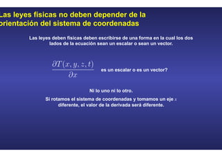 Las leyes físicas no deben depender de la
orientación del sistema de coordenadas
es un escalar o es un vector?
Las leyes deben físicas deben escribirse de una forma en la cual los dos
lados de la ecuación sean un escalar o sean un vector.
Ni lo uno ni lo otro.
Si rotamos el sistema de coordenadas y tomamos un eje x
diferente, el valor de la derivada será diferente.
 