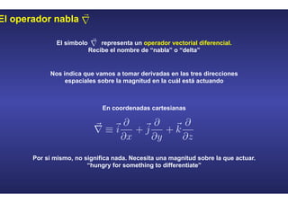 El operador nabla
El símbolo representa un operador vectorial diferencial.
Recibe el nombre de “nabla” o “delta”
Nos indica que vamos a tomar derivadas en las tres direcciones
espaciales sobre la magnitud en la cuál está actuando
En coordenadas cartesianas
Por si mismo, no significa nada. Necesita una magnitud sobre la que actuar.
“hungry for something to differentiate”
 