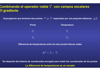 Combinando el operador nabla con campos escalares
El gradiente
Supongamos que tenemos dos puntos y separados por una pequeña distancia
Punto Temperatura
No depende del sistema de coordenadas escogido para medir las coordenadas de los puntos
La diferencia de temperaturas es un escalar
Diferencia de temperaturas entre los dos puntos físicos reales
 