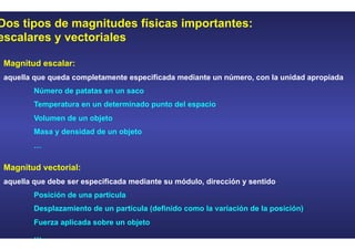 Dos tipos de magnitudes físicas importantes:
escalares y vectoriales
Magnitud escalar:
aquella que queda completamente especificada mediante un número, con la unidad apropiada
Número de patatas en un saco
Temperatura en un determinado punto del espacio
Volumen de un objeto
Masa y densidad de un objeto
…
Magnitud vectorial:
aquella que debe ser especificada mediante su módulo, dirección y sentido
Posición de una partícula
Desplazamiento de un partícula (definido como la variación de la posición)
Fuerza aplicada sobre un objeto
…
 