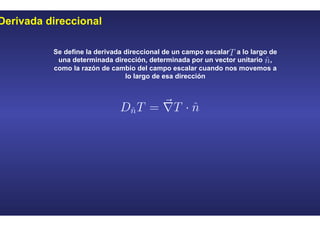 Derivada direccional
Se define la derivada direccional de un campo escalar a lo largo de
una determinada dirección, determinada por un vector unitario ,
como la razón de cambio del campo escalar cuando nos movemos a
lo largo de esa dirección
 