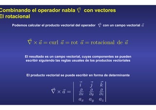 Combinando el operador nabla con vectores
El rotacional
Podemos calcular el producto vectorial del operador con un campo vectorial
El resultado es un campo vectorial, cuyas componentes se pueden
escribir siguiendo las reglas usuales de los productos vectoriales
El producto vectorial se puede escribir en forma de determinante
 