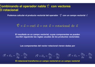 Combinando el operador nabla con vectores
El rotacional
Podemos calcular el producto vectorial del operador con un campo vectorial
El resultado es un campo vectorial, cuyas componentes se pueden
escribir siguiendo las reglas usuales de los productos vectoriales
El rotacional transforma un campo vectorial en un campo vectorial
Las componentes del vector rotacional vienen dadas por
 