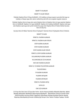 SMART TV ALANLAR
SMART TV ALAN YERLER
Üsküdar Küplüce İkinci El Eşya ALANLAR ; 2.El mobilya ve beyaz eşyanın yanında Eski eşya ve
mobilya .el beyaz eşya alım satım, kullanılmış eski ofis ve ev eşyaları eşyaları alıyoruz
Üsküdar Küplüce ikinci el eşya alım satım Küplüce ikinci el Küplüce ikinci el eşya satanlar Küplüce
ikinci el ALANLAR Küplüce 2 el eşya ALANLAR Küplüce 2el mobilya ALANLAR Küplüce eski eşya
alan Küplüce spot eşya alan yerler kullanılmış eşya alan Küplüce İkinci El Salon Koltuk Gurubu-
İkinci El Oturma
Gurubu-İkinci El Maksi Takımlar-İkinci El Çekyat’lı Takımlar-İkinci El Çekyatlar-İkinci El Koltuk-
SMART TV ALAN
İKİNCİ EL PLAZMA ALANLAR
İKİNCİ EL PLAZMA ALAN YERLER
ESKİ PLAZMA ALANLAR
SIFIR PLAZMA ALANLAR
SIFIR PLAZMA ALAN YERLER
İKİNCİ EL SIFIR PLAZMA ALANLAR
KULLANILMIŞ PLAZMA ALANLAR
KULLANILMIŞ 82 LCD ALANLAR
ESKİ 106 PLAZMA ALANLAR
İKİNCİ EL 72 EKRAN TELEVİZTON ALANLAR
TELEVİZYONCU
0 PLAZMA ALANLAR
PLAZMA SATIŞLARI
PLAZMA SATANLAR
İKİNCİ EL PLAZMA SATIŞI
SIFIR LCD
ESKİ LCD ALANLAR
2 El Esya Alıs Satıs Ikıncı El Esya Alan Yerler. Avcılar Aksaray Ataköy Alibeyköy Bakırköy Bebek
Beyoglu Bahçeşehir Beylikdüzü Bayrampaşa Başakşehir Bahcelievler Esenyurt Esenler Etiler
Eyüb Etimeskut Kurtuluş İkitelli Kagıthane Gayrettepe Gültepe Küçükyalı Merter Maslak
Nişantaşı Mecidiyeköy Şirinevler Sefaköy Şişli Sarıyer Ulus Taksim Tarabya Topkapı Pendik
 