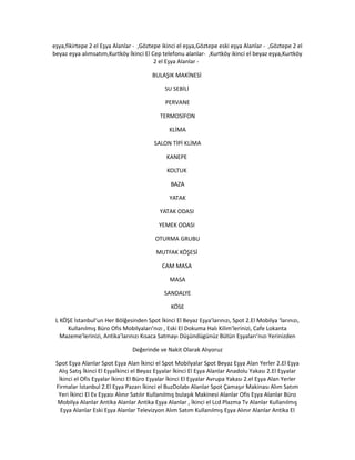 eşya,fikirtepe 2 el Eşya Alanlar - ,Göztepe ikinci el eşya,Göztepe eski eşya Alanlar - ,Göztepe 2 el
beyaz eşya alımsatım,Kurtköy İkinci El Cep telefonu alanlar- ,Kurtköy ikinci el beyaz eşya,Kurtköy
2 el Eşya Alanlar -
BULAŞIK MAKİNESİ
SU SEBİLİ
PERVANE
TERMOSİFON
KLİMA
SALON TİPİ KLİMA
KANEPE
KOLTUK
BAZA
YATAK
YATAK ODASI
YEMEK ODASI
OTURMA GRUBU
MUTFAK KÖŞESİ
CAM MASA
MASA
SANDALYE
KÖSE
L KÖŞE İstanbul’un Her Bölğesinden Spot İkinci El Beyaz Eşya’larınızı, Spot 2.El Mobilya ‘larınızı,
Kullanılmış Büro Ofis Mobilyaları’nızı , Eski El Dokuma Halı Kilim’lerinizi, Cafe Lokanta
Mazeme’lerinizi, Antika’larınızı Kısaca Satmayı Düşündügünüz Bütün Eşyaları’nızı Yerinizden
Değerinde ve Nakit Olarak Alıyoruz
Spot Eşya Alanlar Spot Eşya Alan İkinci el Spot Mobilyalar Spot Beyaz Eşya Alan Yerler 2.El Eşya
Alış Satış İkinci El Eşyaİkinci el Beyaz Eşyalar İkinci El Eşya Alanlar Anadolu Yakası 2.El Eşyalar
İkinci el Ofis Eşyalar İkinci El Büro Eşyalar İkinci El Eşyalar Avrupa Yakası 2.el Eşya Alan Yerler
Firmalar İstanbul 2.El Eşya Pazarı İkinci el BuzDolabı Alanlar Spot Çamaşır Makinası Alım Satım
Yeri İkinci El Ev Eşyası Alınır Satılır Kullanılmış bulaşık Makinesi Alanlar Ofis Eşya Alanlar Büro
Mobilya Alanlar Antika Alanlar Antika Eşya Alanlar , İkinci el Lcd Plazma Tv Alanlar Kullanılmış
Eşya Alanlar Eski Eşya Alanlar Televizyon Alım Satım Kullanılmış Eşya Alınır Alanlar Antika El
 