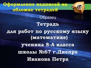 Оформление надписей на
обложке тетрадей
Образец
Тетрадь
для работ по русскому языку
(математике)
ученика 8-А класса
школы №67 г.Днепра
Иванова Петра
 