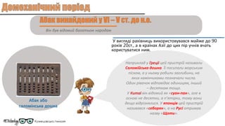 Він був відомий багатьом народам
У вигляді рахівниць використовувався майже до 90
років 20ст., а в країнах Азії до цих пір учнів вчать
користуватися ним.
Абак або
саломінська дошка
Наприклад у Греції цей пристрій називали
Саломійська дошка. Її посипали морським
піском, а у ньому робили заглибини, на
яких камінчиками позначали числа.
Один рівачок відповідає одиницям, інший
– десяткам тощо.
У Китаї він відомий як «суан-пан», але в
основі не десятки, а п’ятірки, тому вони
дещо відрізнялися. У японців цей пристрій
називався «себорян», а на Русі отримав
назву «Щоти».
 