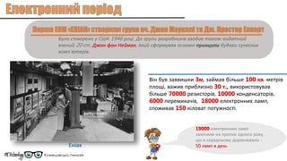 Було створено у США 1946 році. До групи розробників входив також видатний
вчений 20 ст. Джон фон Нейман, який сформував основні принципи будови сучасних
комп’ютерів.
Він був заввишки 3м, займав більше 100 кв. метрів
площі, важив приблизно 30 т., використовував
більше 70000 резисторів, 10000 конденсаторів,
6000 перемикачів, 18000 електронних ламп,
споживав 150 кіловат потужності.
Еніак
19000 електронних ламп
замінили на протязі одного року,
що в середньому дорівнювало -
50 ламп в день
 