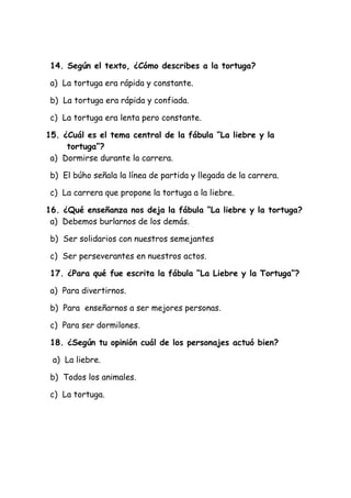 14. Según el texto, ¿Cómo describes a la tortuga?
a) La tortuga era rápida y constante.
b) La tortuga era rápida y confiada.
c) La tortuga era lenta pero constante.
15. ¿Cuál es el tema central de la fábula “La liebre y la
tortuga”?
a) Dormirse durante la carrera.
b) El búho señala la línea de partida y llegada de la carrera.
c) La carrera que propone la tortuga a la liebre.
16. ¿Qué enseñanza nos deja la fábula “La liebre y la tortuga?
a) Debemos burlarnos de los demás.
b) Ser solidarios con nuestros semejantes
c) Ser perseverantes en nuestros actos.
17. ¿Para qué fue escrita la fábula “La Liebre y la Tortuga”?
a) Para divertirnos.
b) Para enseñarnos a ser mejores personas.
c) Para ser dormilones.
18. ¿Según tu opinión cuál de los personajes actuó bien?
a) La liebre.
b) Todos los animales.
c) La tortuga.
 
