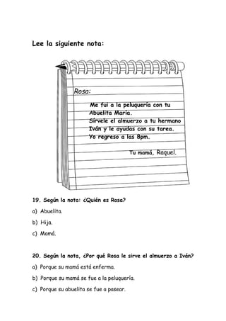 Lee la siguiente nota:
Rosa:
Me fui a la peluquería con tu
Abuelita María.
Sírvele el almuerzo a tu hermano
Iván y le ayudas con su tarea.
Yo regreso a las 8pm.
Tu mamá, Raquel.
19. Según la nota: ¿Quién es Rosa?
a) Abuelita.
b) Hija.
c) Mamá.
20. Según la nota, ¿Por qué Rosa le sirve el almuerzo a Iván?
a) Porque su mamá está enferma.
b) Porque su mamá se fue a la peluquería.
c) Porque su abuelita se fue a pasear.
 