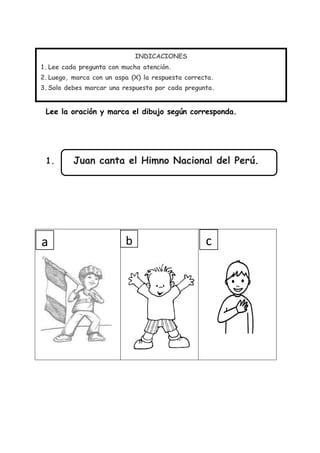 Lee la oración y marca el dibujo según corresponda.
1. Juan canta el Himno Nacional del Perú.
INDICACIONES
1.Lee cada pregunta con mucha atención.
2.Luego, marca con un aspa (X) la respuesta correcta.
3.Solo debes marcar una respuesta por cada pregunta.
a b c
 