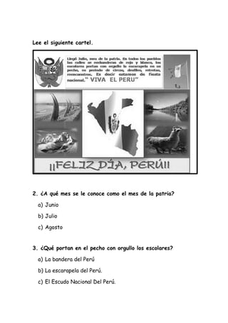 Lee el siguiente cartel.
2. ¿A qué mes se le conoce como el mes de la patria?
a) Junio
b) Julio
c) Agosto
3. ¿Qué portan en el pecho con orgullo los escolares?
a) La bandera del Perú
b) La escarapela del Perú.
c) El Escudo Nacional Del Perú.
 