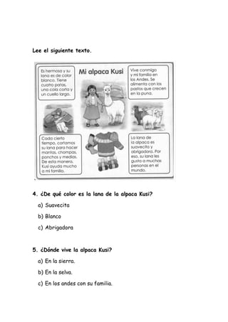 Lee el siguiente texto.
4. ¿De qué color es la lana de la alpaca Kusi?
a) Suavecita
b) Blanco
c) Abrigadora
5. ¿Dónde vive la alpaca Kusi?
a) En la sierra.
b) En la selva.
c) En los andes con su familia.
 
