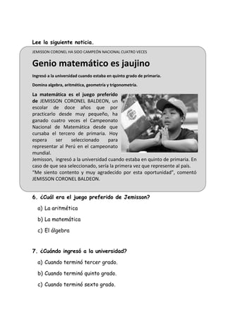 Lee la siguiente noticia.
JEMISSON CORONEL HA SIDO CAMPEÓN NACIONAL CUATRO VECES
Genio matemático es jaujino
Ingresó a la universidad cuando estaba en quinto grado de primaria.
Domina algebra, aritmética, geometría y trigonometría.
La matemática es el juego preferido
de JEMISSON CORONEL BALDEON, un
escolar de doce años que por
practicarlo desde muy pequeño, ha
ganado cuatro veces el Campeonato
Nacional de Matemática desde que
cursaba el tercero de primaria. Hoy
espera ser seleccionado para
representar al Perú en el campeonato
mundial.
Jemisson, ingresó a la universidad cuando estaba en quinto de primaria. En
caso de que sea seleccionado, sería la primera vez que represente al país.
“Me siento contento y muy agradecido por esta oportunidad”, comentó
JEMISSON CORONEL BALDEON.
6. ¿Cuál era el juego preferido de Jemisson?
a) La aritmética
b) La matemática
c) El álgebra
7. ¿Cuándo ingresó a la universidad?
a) Cuando terminó tercer grado.
b) Cuando terminó quinto grado.
c) Cuando terminó sexto grado.
 