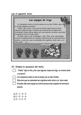 Lee el siguiente texto.
12. Ordena la secuencia del texto.
“Padre” dijo el niño ¿Por qué algunas matas de trigo, se inclina tanto
a la tierra?
Un campesino salió un día al campo con su hijo Toribio.
Esta otra que se ostentaba tan orgullosa está vacía y no tiene nada.
El padre dijo esta espiga se inclina porque está cargada de hermosos
granos.
a) 2 – 1 – 4 - 3
b) 1 – 2 – 3 - 4
c) 2 – 1- 3 - 4
 
