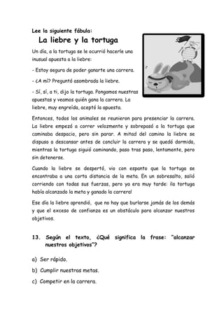 Lee la siguiente fábula:
La liebre y la tortuga
Un día, a la tortuga se le ocurrió hacerle una
inusual apuesta a la liebre:
- Estoy segura de poder ganarte una carrera.
- ¿A mí? Preguntó asombrada la liebre.
- Sí, sí, a ti, dijo la tortuga. Pongamos nuestras
apuestas y veamos quién gana la carrera. La
liebre, muy engreída, aceptó la apuesta.
Entonces, todos los animales se reunieron para presenciar la carrera.
La liebre empezó a correr velozmente y sobrepasó a la tortuga que
caminaba despacio, pero sin parar. A mitad del camino la liebre se
dispuso a descansar antes de concluir la carrera y se quedó dormida,
mientras la tortuga siguió caminando, paso tras paso, lentamente, pero
sin detenerse.
Cuando la liebre se despertó, vio con espanto que la tortuga se
encontraba a una corta distancia de la meta. En un sobresalto, salió
corriendo con todas sus fuerzas, pero ya era muy tarde: ¡la tortuga
había alcanzado la meta y ganado la carrera!
Ese día la liebre aprendió, que no hay que burlarse jamás de los demás
y que el exceso de confianza es un obstáculo para alcanzar nuestros
objetivos.
13. Según el texto, ¿Qué significa la frase: “alcanzar
nuestros objetivos”?
a) Ser rápido.
b) Cumplir nuestras metas.
c) Competir en la carrera.
 