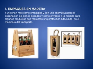 6. EMPAQUES EN MADERA
Funcionan más como embalajes y son una alternativa para la
exportación de bienes pesados y como envases a la medida para
algunos productos que requieren una protección adecuada en el
momento del transporte.
 