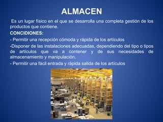 ALMACEN
Es un lugar físico en el que se desarrolla una completa gestión de los
productos que contiene.
CONCIDIONES:
- Permitir una recepción cómoda y rápida de los artículos
-Disponer de las instalaciones adecuadas, dependiendo del tipo o tipos
de artículos que va a contener y de sus necesidades de
almacenamiento y manipulación.
- Permitir una fácil entrada y rápida salida de los artículos
 
