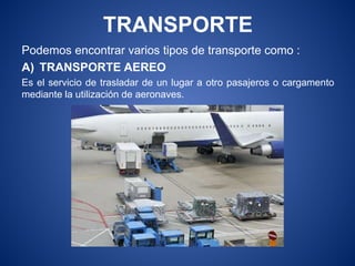 TRANSPORTE
Podemos encontrar varios tipos de transporte como :
A) TRANSPORTE AEREO
Es el servicio de trasladar de un lugar a otro pasajeros o cargamento
mediante la utilización de aeronaves.
 