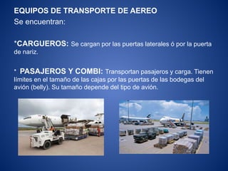 EQUIPOS DE TRANSPORTE DE AEREO
Se encuentran:
*CARGUEROS: Se cargan por las puertas laterales ó por la puerta
de nariz.
* PASAJEROS Y COMBI: Transportan pasajeros y carga. Tienen
límites en el tamaño de las cajas por las puertas de las bodegas del
avión (belly). Su tamaño depende del tipo de avión.
 