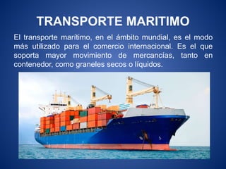 TRANSPORTE MARITIMO
El transporte marítimo, en el ámbito mundial, es el modo
más utilizado para el comercio internacional. Es el que
soporta mayor movimiento de mercancías, tanto en
contenedor, como graneles secos o líquidos.
 