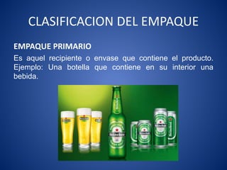 CLASIFICACION DEL EMPAQUE
EMPAQUE PRIMARIO
Es aquel recipiente o envase que contiene el producto.
Ejemplo: Una botella que contiene en su interior una
bebida.
 