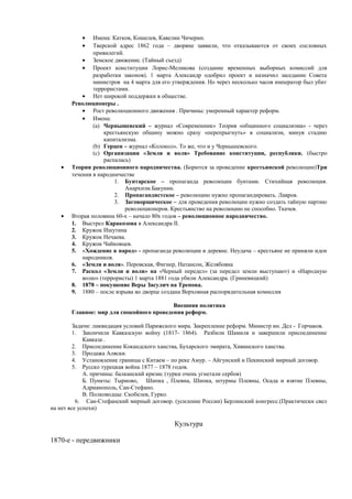 • Имена: Катков, Кошелев, Кавелин Чичерин.
• Тверской адрес 1862 года – дворяне заявили, что отказываются от своих сословных
привилегий.
• Земское движение. (Тайный съезд)
• Проект конституции Лорис-Меликова (создание временных выборных комиссий для
разработки законов). 1 марта Александр одобрил проект и назначил заседание Совета
министров на 4 марта для его утверждения. Но через несколько часов император был убит
террористами.
• Нет широкой поддержки в обществе.
Революционеры .
• Рост революционного движения . Причины: умеренный характер реформ.
• Имена:
(a) Чернышевский – журнал «Современник» Теория «общинного социализма» - через
крестьянскую общину можно сразу «перепрыгнуть» в социализм, минуя стадию
капитализма.
(b) Герцен – журнал «Колокол». То же, что и у Чернышевского.
(c) Организация «Земля и воля» Требование конституции, республики. (быстро
распалась)
• Теория революционного народничества. (Борются за проведение крестьянской революции)Три
течения в народничестве
1. Бунтарское – пропаганда революции бунтами. Стихийная революция.
Анархизм.Бакунин.
2. Пропагандистское – революцию нужно пропагандировать. Лавров.
3. Заговорщическое – для проведения революции нужно создать тайную партию
революционеров. Крестьянство на революцию не способно. Ткачев.
• Вторая половина 60-х – начало 80х годов – революционное народничество.
1. Выстрел Каракозова в Александра II.
2. Кружок Ишутина
3. Кружок Нечаева.
4. Кружок Чайковцев.
5. «Хождение в народ» - пропаганда революции в деревне. Неудача – крестьяне не приняли идеи
народников.
6. «Земля и воля». Перовская, Фигнер, Натансон, Желябовна
7. Раскол «Земли и воли» на «Черный передел» (за передел земли выступают) и «Народную
волю» (террористы) 1 марта 1881 года убили Александра. (Гриневицкий)
8. 1878 – покушение Веры Засулич на Трепова.
9. 1880 – после взрыва во дворце создана Верховная распорядительная комиссия
Внешняя политика
Главное: мир для спокойного проведения реформ.
Задачи: ликвидация условий Парижского мира. Закрепление реформ. Министр ин. Дел - Горчаков.
1. Закончили Кавказскую войну (1817- 1864). Разбили Шамиля и завершили присоединение
Кавказа .
2. Присоединение Кокандского ханства, Бухарского эмирата, Хивинского ханства.
3. Продажа Аляски.
4. Установление границы с Китаем – по реке Амур. – Айгунский и Пекинский мирный договор.
5. Русско турецкая война 1877 – 1878 годов.
А. причины: балканский кризис (турки очень угнетали сербов)
Б. Пункты: Тырново, Шипка , Плевна, Шипка, штурмы Плевны, Осада и взятие Плевны,
Адрианополь, Сан-Стефано.
В. Полководцы: Скобелев, Гурко.
6. Сан-Стефанский мирный договор. (усиление России) Берлинский конгресс.(Практически свел
на нет все успехи)
Культура
1870-е - передвижники
 