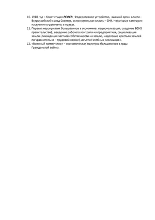 10. 1918 год – Конституция РСФСР. Федеративное устройство, высший орган власти -
Всероссийский съезд Советов, исполнительная власть – СНК. Некоторые категории
населения ограничены в правах.
11. Первые мероприятия большевиков в экономике: национализация, создание ВСНХ
правительство), введение рабочего контроля на предприятиях, социализация
земли (ликвидация частной собственности на землю, наделение крестьян землей
по уравнительно – трудовой норме), изъятие хлебных «излишков».
12. «Военный коммунизм» – экономическая политика большевиков в годы
Гражданской войны.
 