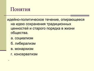 Понятия
идейно-политическое течение, опирающееся
на идею сохранения традиционных
ценностей и старого порядка в жизни
общества.
а. социализм
б. либерализм
в. монархизм
г. консерватизм
.
 