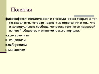 Понятия
философская, политическая и экономическая теория, а так
же идеология, которая исходит из положения о том, что
индивидуальные свободы человека являются правовой
основой общества и экономического порядка.
а.консерватизм
б. социализм
в.либерализм
г. монархизм
 