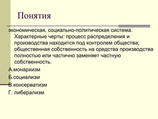 Понятия
экономическая, социально-политическая система.
Характерные черты: процесс распределения и
производства находится под контролем общества;
общественная собственность на средства производства
полностью или частично заменяет частную
собственность.
А.монархизм
Б.социализм
В.консерватизм
Г. либерализм
 