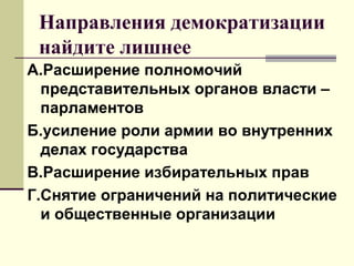 Направления демократизации
найдите лишнее
А.Расширение полномочий
представительных органов власти –
парламентов
Б.усиление роли армии во внутренних
делах государства
В.Расширение избирательных прав
Г.Снятие ограничений на политические
и общественные организации
 