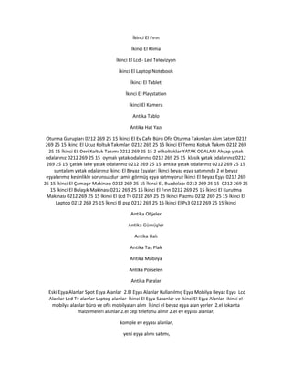 İkinci El Fırın
İkinci El Klima
İkinci El Lcd - Led Televizyon
İkinci El Laptop Notebook
İkinci El Tablet
İkinci El Playstation
İkinci El Kamera
Antika Tablo
Antika Hat Yazı
Oturma Gurupları 0212 269 25 15 İkinci El Ev Cafe Büro Ofis Oturma Takımları Alım Satım 0212
269 25 15 İkinci El Ucuz Koltuk Takımları 0212 269 25 15 İkinci El Temiz Koltuk Takımı 0212 269
25 15 İkinci EL Deri Koltuk Takımı 0212 269 25 15 2 el koltuklar YATAK ODALARI Ahşap yatak
odalarınız 0212 269 25 15 oymalı yatak odalarınız 0212 269 25 15 klasik yatak odalarınız 0212
269 25 15 çatlak lake yatak odalarınız 0212 269 25 15 antika yatak odalarınız 0212 269 25 15
suntalam yatak odalarınız İkinci El Beyaz Eşyalar: İkinci beyaz eşya satımında 2 el beyaz
eşyalarımız kesinlikle sorunsuzdur tamir görmüş eşya satmıyoruz İkinci El Beyaz Eşya 0212 269
25 15 İkinci El Çamaşır Makinası 0212 269 25 15 İkinci EL Buzdolabı 0212 269 25 15 0212 269 25
15 İkinci El Bulaşık Makinası 0212 269 25 15 İkinci El Fırın 0212 269 25 15 İkinci El Kurutma
Makinası 0212 269 25 15 İkinci El Lcd Tv 0212 269 25 15 İkinci Plazma 0212 269 25 15 İkinci El
Laptop 0212 269 25 15 İkinci El psp 0212 269 25 15 İkinci El Ps3 0212 269 25 15 İkinci
Antika Objeler
Antika Gümüşler
Antika Halı
Antika Taş Plak
Antika Mobilya
Antika Porselen
Antika Paralar
Eski Eşya Alanlar Spot Eşya Alanlar 2.El Eşya Alanlar Kullanılmış Eşya Mobilya Beyaz Eşya Lcd
Alanlar Led Tv alanlar Laptop alanlar İkinci El Eşya Satanlar ve İkinci El Eşya Alanlar ikinci el
mobilya alanlar büro ve ofis mobilyaları alım İkinci el beyaz eşya alan yerler 2.el lokanta
malzemeleri alanlar 2.el cep telefonu alınır 2.el ev eşyası alanlar,
komple ev eşyası alanlar,
yeni eşya alımı satımı,
 