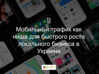 Мобильный трафик как
ниша для быстрого роста
локального бизнеса в
Украине
 