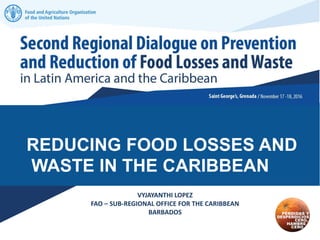 REDUCING FOOD LOSSES AND
WASTE IN THE CARIBBEAN
VYJAYANTHI LOPEZ
FAO – SUB-REGIONAL OFFICE FOR THE CARIBBEAN
BARBADOS
 