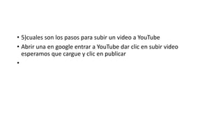 • 5)cuales son los pasos para subir un video a YouTube
• Abrir una en google entrar a YouTube dar clic en subir video
esperamos que cargue y clic en publicar
•
 