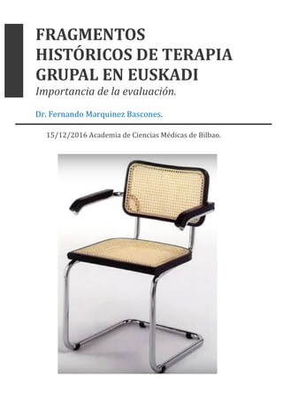 FRAGMENTOS	
HISTÓRICOS	DE	TERAPIA	
GRUPAL	EN	EUSKADI	
Importancia	de	la	evaluación.	
Dr.	Fernando	Marquinez	Bascones.		
15/12/2016	Academia	de	Ciencias	Médicas	de	Bilbao.	
	
	
	
	
	
	
	
	
	
	
	
	
	
	
	
	
	
	
 