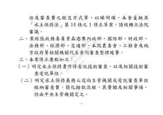 2
位及審查費之繳交方式等，以臻明確，本會爰擬具
「水土保持法」第 14 條之 1 修正草案，請核轉立法院
審議。
二、案經張政務委員景森邀集內政部、國防部、財政部、
法務部、經濟部、交通部、本院農委會、工程會及地
方政府等相關機關代表會同審查整理竣事。
三、本案修正要點如次：
（一）明定水土保持書件得委託技術審查，以及相關技術審
查受託單位。
（二）明定水土保持義務人逕向主管機關或受託審查單位
繳納審查費，簡化撥款流程，其費額及相關事項，
仍由中央主管機關定之。
行
政
院
行
政
院
第
3524次
院
會
會
議
C76258177443DD04
 