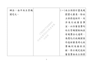 8
辦法，由中央主管機
關定之。
(一)水土保持計畫及規
劃書之審查，除水
土保持技術外，尚
涉 及 行 政 審 查 事
宜，以往審查費均
向主管機關繳納並
有規費法之適用，
為簡化行政機關委
外技術審查時之經
費 編 列 及 撥 款 流
程，修正規定技術
審查費由水土保持
行
政
院
行
政
院
第
3524次
院
會
會
議
C76258177443DD04
 