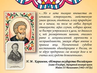 «…Но в лета пылкого юношества он
изъявлял осторожность, свойственную
умам зрелым, опытным, а ему природную:
ни в начале, ни после не любил дерзкой
отважности; ждал случая, избирал время;
не быстро устремлялся к цели, но двигался
к ней размеренными шагами, опасаясь
равно и легкомысленной горячности и
несправедливости, уважая общее мнение и
правила века. Назначенный судьбою
восстановить единодержавие в России, он
не вдруг предпринял сие великое дело и не
считал всех средств дозволенными».
Н. М . Карамзин, «История государства Российского»
(глава «Государь, державный великий князь
Иоанн III Васильивич (1462–1472)»)
 