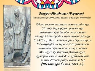 Марфа-«Посадница» (Борецкая)
(на памятнике «1000-летие России» в Великом Новгороде)
Вдова состоятельного землевладельца
Исаака Борецкого, участница
политической борьбы за усиление
позиций Новгорода в противовес Москве
(с 1470 г.). Вела переговоры с Казимиром
IV о вхождении города (с сохранением
политической автономии) в состав
Великого княжества Литовского,
которые стали поводом к объявлению
войны «Новегороду» Иваном III
(Шелонская битва 1471 г.).
 
