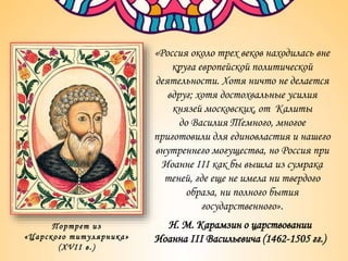 «Россия около трех веков находилась вне
круга европейской политической
деятельности. Хотя ничто не делается
вдруг; хотя достохвальные усилия
князей московских, от Калиты
до Василия Темного, многое
приготовили для единовластия и нашего
внутреннего могущества, но Россия при
Иоанне III как бы вышла из сумрака
теней, где еще не имела ни твердого
образа, ни полного бытия
государственного».
Н. М. Карамзин о царствовании
Иоанна III Васильевича (1462-1505 гг.)
Портрет из
«Царского титулярника»
(XVII в.)
 