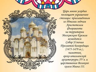 Царь много усердия
посвящает украшению
столицы: приглашённым
из Италии зодчим
Аристотелем
Фьораванти
на территории
Московского Кремля
возводится
Собор Успения
Пресвятой Богородицы
(1475-1479 гг.) ,
памятник
греко-итальянской
архитектуры XV в. и
царствования Великого
князя Ивана III.
 