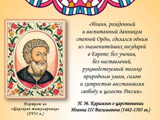 «Иоанн, рожденный
и воспитанный данником
степной Орды, сделался одним
из знаменитейших государей
в Европе; без учения,
без наставлений,
руководствуемый только
природным умом, силою
и хитростью восстановляя
свободу и целость России».
Н. М. Карамзин о царствовании
Иоанна III Васильевича (1462-1505 гг.)
Портрет из
«Царского титулярника»
(XVII в.)
 