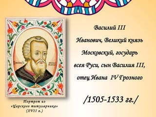 Портрет из
«Царского титулярника»
(XVII в.)
Василий III
Иванович, Великий князь
Московский, государь
всея Руси, сын Василия III,
отец Ивана IV Грозного
/1505-1533 гг./
 