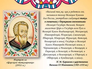Портрет из
«Царского титулярника»
(XVII в.)
«Василий так же, как и родитель его,
назывался только Великим Князем
для России, употребляя следующий титул
в сношениях с Державами иноземными:
«Великий Государь Василий, Божиею
милостию Царь и Государь всея Руси и
Великий Князь Владимирский, Московский,
Новогородский, Псковский, Смоленский,
Тверской, Югорский, Пермский, Вятский,
Болгарский и иных; Государь и Великий
Князь Новагорода Низовской земли, и
Черниговский, и Рязанский, и Волоцкий, и
Ржевский, и Бельский, и Ростовский, и
Ярославский, и Белозерский, и Удорский, и
Обдорский, и Кондинский, и иных».
Н. М. Карамзин о царствовании
Василия III Иоанновича (1505–1533 гг.)
 