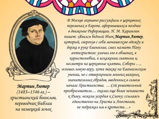 Мартин Лютер
(1483–1546 гг.) –
христианский богослов,
переводчик Библии
на немецкий язык
В Москве активно рассуждали о церковных
переменах в Европе, оформившихся позднее
в движение Реформации. Н. М. Карамзин
пишет: «Явился бедный Инок Мартин Лютер,
который, свергнув с себя монашескую одежду и
держа в руке Евангелие, смел назвать Папу
антихристом: уличал его в обманах, в
корыстолюбии, в искажении святыни и,
несмотря на церковные клятвы, Соборы …,
основал новую веру, хотя также на Евангельском
учении, но с отвержением многих важных,
значительных обрядов, введенных в самом
начале Христианства. …Сей решительный
преобразователь… оказал еще более ненависти
к Риму, нежели усердия к Сиону; ссылаясь
единственно на Христа и Апостолов,
не подражал им в кротости…»
 